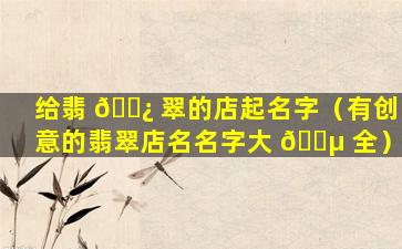 给翡 🌿 翠的店起名字（有创意的翡翠店名名字大 🐵 全）